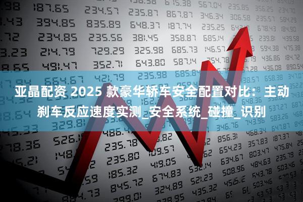 亚晶配资 2025 款豪华轿车安全配置对比：主动刹车反应速度实测_安全系统_碰撞_识别