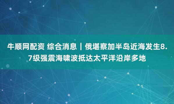 牛顺网配资 综合消息｜俄堪察加半岛近海发生8.7级强震　海啸波抵达太平洋沿岸多地