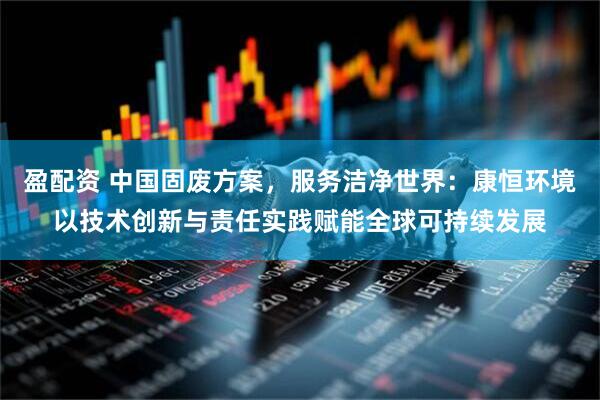 盈配资 中国固废方案，服务洁净世界：康恒环境以技术创新与责任实践赋能全球可持续发展