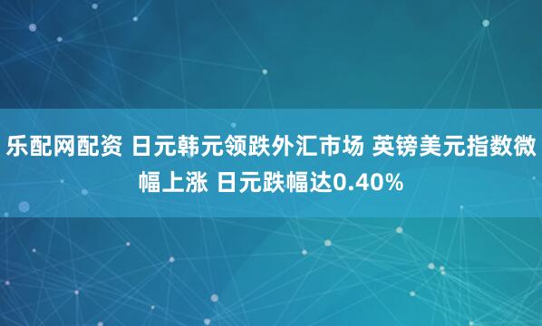 乐配网配资 日元韩元领跌外汇市场 英镑美元指数微幅上涨 日元跌幅达0.40%