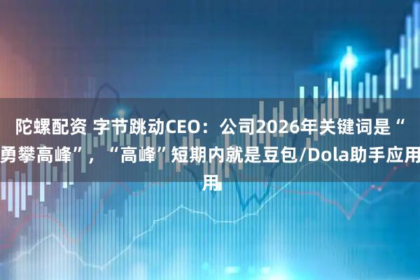 陀螺配资 字节跳动CEO：公司2026年关键词是“勇攀高峰”，“高峰”短期内就是豆包/Dola助手应用
