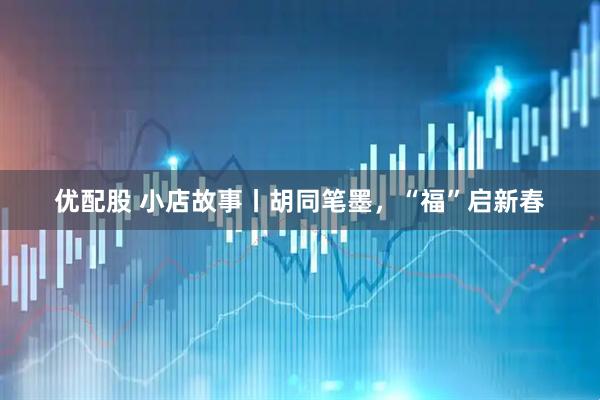 优配股 小店故事丨胡同笔墨，“福”启新春