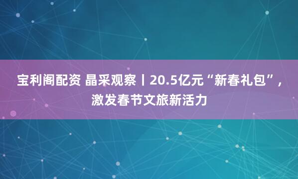 宝利阁配资 晶采观察丨20.5亿元“新春礼包”，激发春节文旅新活力