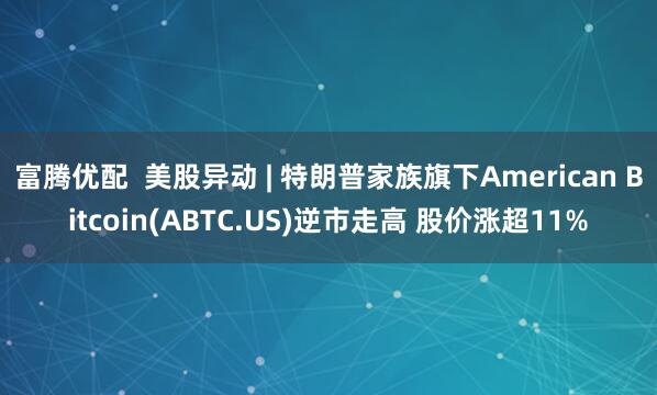 富腾优配  美股异动 | 特朗普家族旗下American Bitcoin(ABTC.US)逆市走高 股价涨超11%