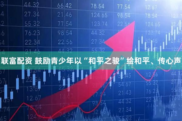 联富配资 鼓励青少年以“和平之骏”绘和平、传心声