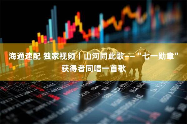 海通速配 独家视频丨山河同此歌——“七一勋章”获得者同唱一首歌