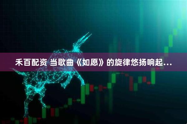 禾百配资 当歌曲《如愿》的旋律悠扬响起…